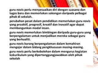 •

•

•

•

•

guru novis perlu menyesuaikan diri dengan suasana dan
tugas baru dan memerlukan sokongan daripada pelbagai
pihak di sekolah.
perubahan pesat dalam pendidikan memerlukan guru novis
yang proaktif, progresif, kreatif dan inovatif agar dapat
membangunkan modal insan.
guru novis memerlukan bimbingan daripada guru-guru yang
berpengalaman untuk menjadikan mereka sebagai guru
yang berkualiti.
guru novis kurang berpengalaman dalam kemahiran
mengajar dalam bidang pengkhususan masing-masing.
guru novis perlu berkebolehan dalam mengurus kegiatan
kokurikulum yang dipertanggungjawabkan oleh pihak
sekolah

 