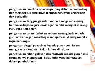•

•

•

•

•

pengetua memainkan peranan penting dalam membimbing
dan membentuk guru novis menjadi guru yang cemerlang
dan berkualiti.
pengetua bertanggungjawab memberi pengalaman yang
bermakna kepada guru novis agar mereka menjadi seorang
guru yang kompeten.
pengetua harus menjalinkan hubungan yang baik kepada
guru novis dengan mendengar setiap masalah yang mereka
ingin berkongsi.
pengetua sebagai penasihat kepada guru novis dalam
menguruskan kegiatan kokurikulum di sekolah.
pengetua memberi galakan dan motivasi kepada guru novis
terutamanya menghadapi kelas-kelas yang bermasalah
dalam pembelajaran.

 