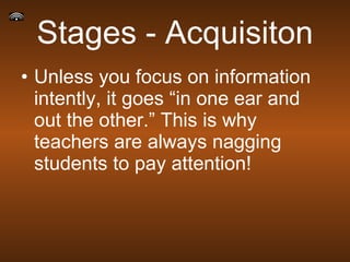 Stages - Acquisiton Unless you focus on information intently, it goes “in one ear and out the other.” This is why teachers are always nagging students to pay attention! 