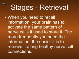Stages - Retrieval When you need to recall information, your brain has to activate the same pattern of nerve cells it used to store it. The more frequently you need the information, the easier it is to retrieve it along healthy nerve cell connections. 
