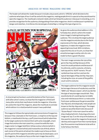 ANALYSIS OF MUSIC MAGAZINE ONE NME
A strip(strapline)hasbeen usedatthe bottomof the frontcover,
withotherartist’snames,toshowthat the magazine isfilledwith
manyother artiststhat mayfeature inside the magazine. Ithasalso
be usedat the topof the magazine,above the masthead,toconnote
whicheditionitisinboldandwhichseasonitwas published.
He givesthe audience directaddress inthis
full bodyshot,whichiswhere the model
(mainimage) islookingdirectingatthe
audience.Thisistodraw the targetaudience
intothe magazine andalsodue to the facial
expressiononhis face,whichdenotes
happiness;itmakesthe magazine more
appealingtosee/read. Withnotattoos,
expectforthe one on hisarm, to showthat
aimedtoteenagersandbe a bit of a role
model tothema good influence.
The headerwill attractthe readerbecause itincludesabuzzword,whichis‘SPECIAL’whichdenotestothe
audience whattype of tourit will be andsellsthe magazine,makingpeople thinkitisspecial sotheywouldwantto
openthe magazine.The mastheadisredandin bold,whichwill draw the audience inbecauseitisbranding,as itis
providesrecognitionforthe audience,distinguishingitfromothermagazines.Anditisredbecause itsymbolises
dangerand rebellion,itreinforcesthe stereotypesof whatRapis,linkingitthe type of genre itis.
The main image connotesthe iconof the
genre Hip-HopandRap because of the
musiche usuallyproducesandbecause of
hisethnicity,andhiscostume,of chains,
tank topand his‘ALIFE’trainers.Thisall
symboliseshow cool he isand are the
typical ideologiesof Rapand Hip-Hopstars.
Includingthe mise-en-scene of the graffiti,
couch and hiscostume.
The target audience forthismagazine would
be teenagersbecause of vocabularyusedlike
‘MAN’and ‘Wowee zowee’,whichsoundslike
the type of wayteenagerswouldtalk.They
wouldalsobe of a workingclass tomiddle
classand male because there isa male asthe
frontcover andbecause the genre wouldbe
Hip-Hopand,stereotypically,male people are
knownto like Hip-Hopandsingit. The target
audience wouldbe blackmalesbecauseof
‘Dizzee Rascal’ inthe maincoverline witha
drop shadow behindit, featuringasthe main
image and‘Jay-Z’ on the stripat the bottom,as
theywantto lookat the magazine forpersonal
identity andescapismfromtheirnormal dayto
day life aswomenmayfantasise tobe withor
to be famouslike them.
Thismagazine followsthe typicalcodesandconventionsof magazines
because ithas a barcode on the frontcover,a strapline onthe topand
bottom,a mastheadat the top,a puff (covermount)whichadvertises
to the target audience tointerestthem withsome news/gift, amain
image that anchorsthe maincoverline,a coverline withthe main
magesname ina biggerboldfont,follow acolourscheme (whichin
thismagazine isredand white) andinvolvethe rule of third,where
each cornerof the pointsall attract the readerseye tofocuson them
specificpointof the magazine andotherpartsmay be deadspace,so in
thismagazine,the audience focusonthe mainimagesface andhis
costume andhis name.
 