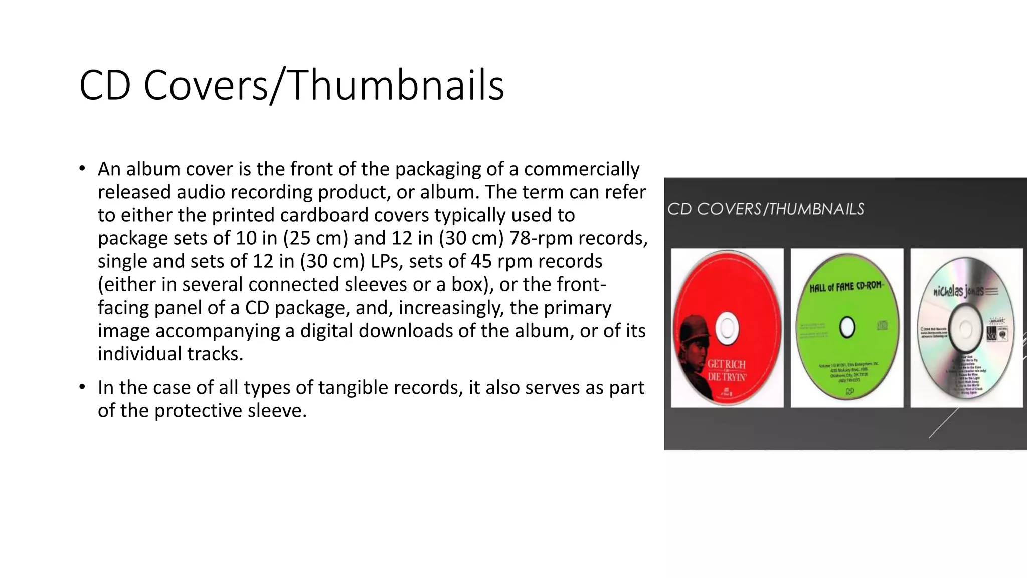 CD Covers/Thumbnails
• An album cover is the front of the packaging of a commercially
released audio recording product, or album. The term can refer
to either the printed cardboard covers typically used to
package sets of 10 in (25 cm) and 12 in (30 cm) 78-rpm records,
single and sets of 12 in (30 cm) LPs, sets of 45 rpm records
(either in several connected sleeves or a box), or the front-
facing panel of a CD package, and, increasingly, the primary
image accompanying a digital downloads of the album, or of its
individual tracks.
• In the case of all types of tangible records, it also serves as part
of the protective sleeve.
 