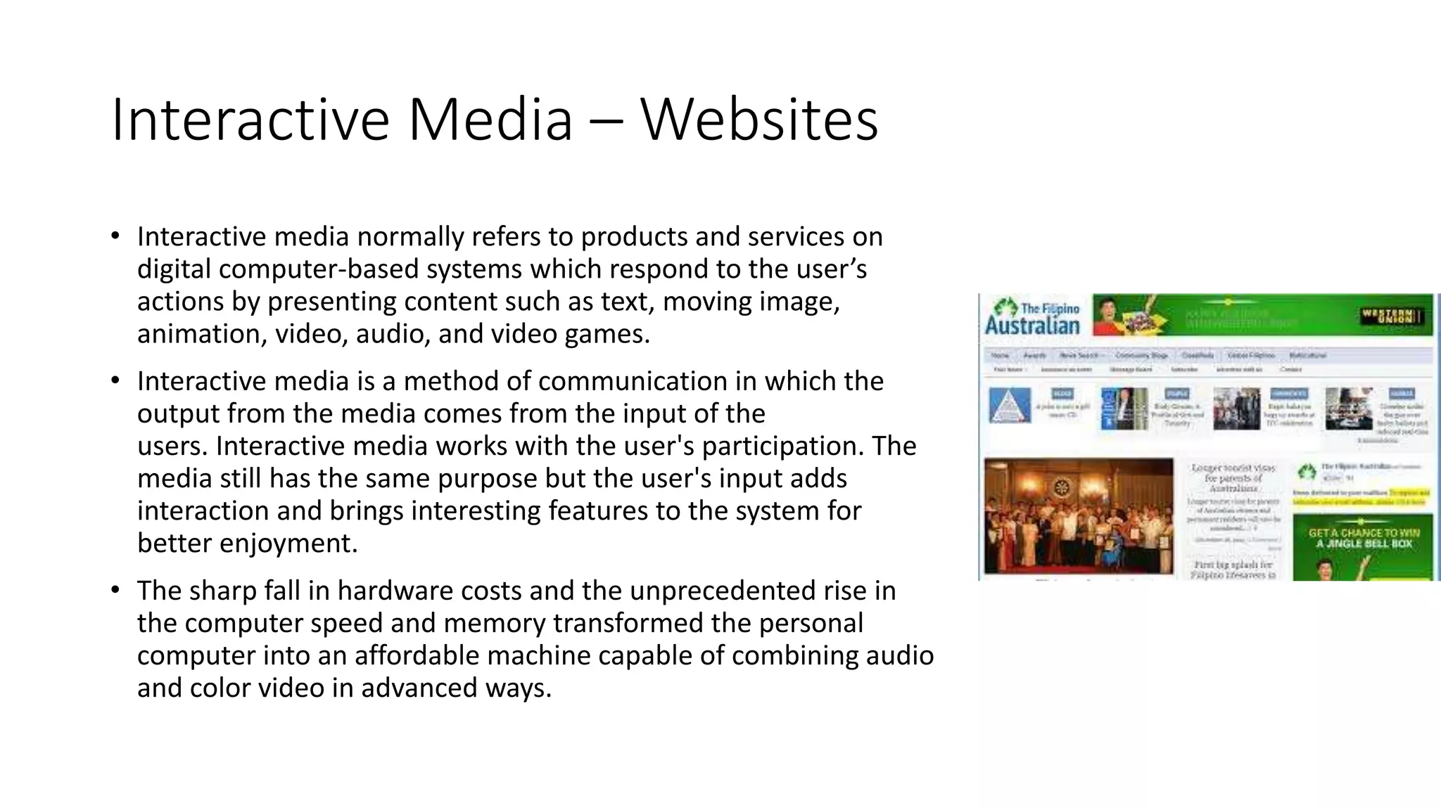 Interactive Media – Websites
• Interactive media normally refers to products and services on
digital computer-based systems which respond to the user’s
actions by presenting content such as text, moving image,
animation, video, audio, and video games.
• Interactive media is a method of communication in which the
output from the media comes from the input of the
users. Interactive media works with the user's participation. The
media still has the same purpose but the user's input adds
interaction and brings interesting features to the system for
better enjoyment.
• The sharp fall in hardware costs and the unprecedented rise in
the computer speed and memory transformed the personal
computer into an affordable machine capable of combining audio
and color video in advanced ways.
 