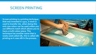 SCREEN PRINTING
 Screen printing is a printing technique
that was invented in 1910, a mesh is
used to transfer ink, when doing this
only one colour can be used unless you
use different mesh which allows you to
have a multi colour piece.This
technique has another name that is
rarely used called silk, this is called silk
printing as it uses silk in the process.
 