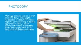 PHOTOCOPY
 Photocopy Is making an exact copy of
an original item, a photographic
reproduction of a document whether
its printing or reproducing. In October
1937 Chester Carlson, a patent
attorney in NewYork, invented the
electro photography which is now
being called the photocopy machine
 