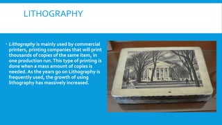 LITHOGRAPHY
 Lithography is mainly used by commercial
printers, printing companies that will print
thousands of copies of the same item, in
one production run.This type of printing is
done when a mass amount of copies is
needed. As the years go on Lithography is
frequently used, the growth of using
lithography has massively increased.
 