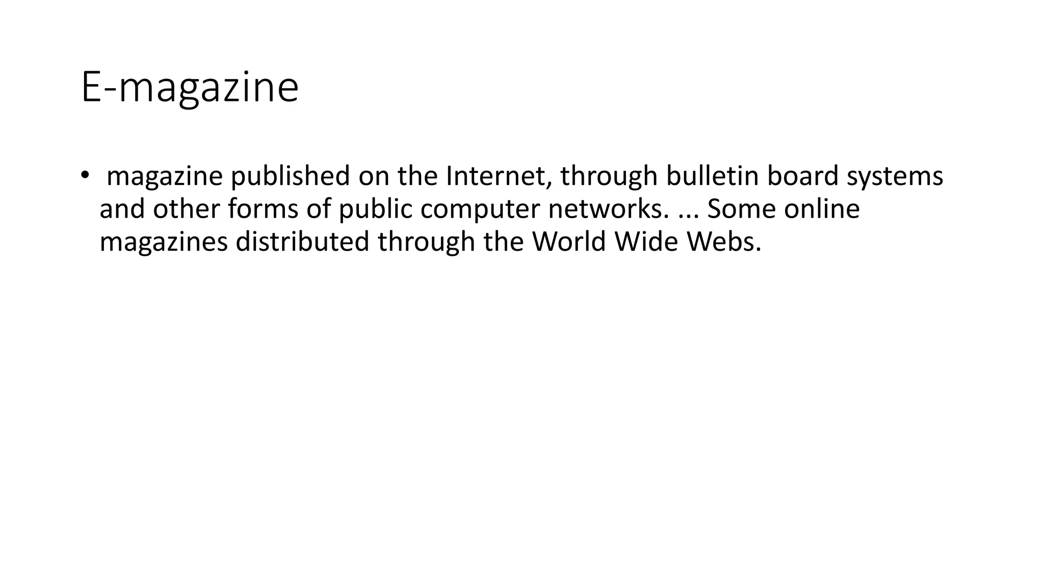 E-magazine
• magazine published on the Internet, through bulletin board systems
and other forms of public computer networks. ... Some online
magazines distributed through the World Wide Webs.
 