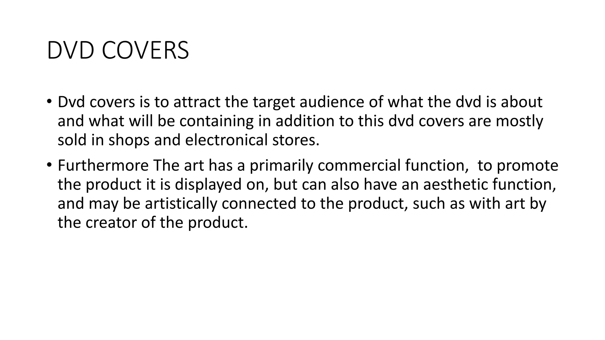 DVD COVERS
• Dvd covers is to attract the target audience of what the dvd is about
and what will be containing in addition to this dvd covers are mostly
sold in shops and electronical stores.
• Furthermore The art has a primarily commercial function, to promote
the product it is displayed on, but can also have an aesthetic function,
and may be artistically connected to the product, such as with art by
the creator of the product.
 