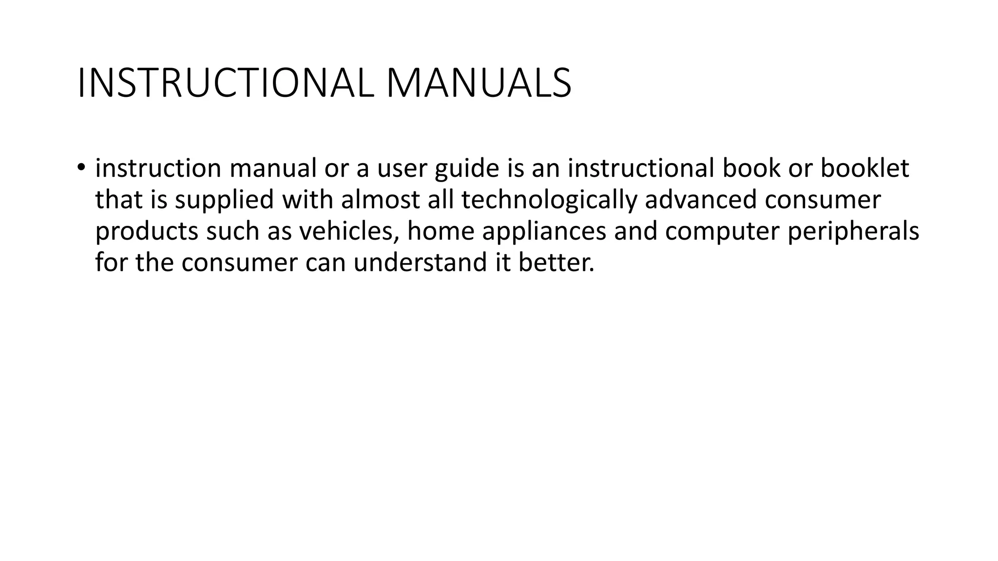 INSTRUCTIONAL MANUALS
• instruction manual or a user guide is an instructional book or booklet
that is supplied with almost all technologically advanced consumer
products such as vehicles, home appliances and computer peripherals
for the consumer can understand it better.
 