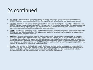 2c continued
• The article – the article itself gives the audience an insight into Dizzee Rascals life whilst also addressing
rumours that have been associated with him. The type of article is free flowing and is quite easy to read.
• Columns - a common convention for a magazine article to have is to arrange the copy of the article into neat
columns that are the same height and width. This is present in this double page spread. One way it does break
this convention though is through the fact that there are four columns. However, I still believe the columns
look neat and professional so this is not a major issue or problem.
• Credits - near the top of the page on the right hand corner, next to the heading, there are credits for the writer
of the article and the photographer. This is a common feature of an article in any magazine as it gives them
credit for the work they have produced.
• NME logo - near the bottom of the page on the left hand corner the NME logo is located next to the page
numbers. Even though it is barely visible and a reader may not notice it, it is an important aspect that runs
throughout the magazine. The reason why this is important is so that when the audience reads an article they
will recognize that it is by NME throughout the whole magazine as the logo is located on every page. Therefore,
when they read an article and they see the NME logo they are then likely to buy the magazine again if they see
the logo on a magazine in the shop as they recognize it.
• Heading - the font size of the heading is usually the biggest font size on the whole page to emphasize the
importance of it is. The heading is meant to short and snappy sentence in order to convince to the reader to
carry on reading the article. Therefore, by making the heading this big of a size which contrasts with the
article's small font size, the audience have no choice but to read the heading.
 