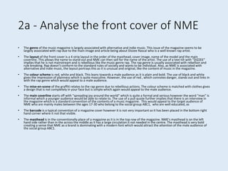 2a - Analyse the front cover of NME
• The genre of the music magazine is largely associated with alternative and indie music. This issue of the magazine seems to be
largely associated with rap due to the main image and article being about Dizzee Rascal who is a well known rap artist.
• The layout of the front cover is a 4 strip layout in the order of the masthead, cover image, name of the model and the main
coverline. This allows the name to stand out and NME can then sell for the name of the artist. The use of a text tilt with “DIZZEE”
implies that he is not mainstream and is rebellious like the music genre rap. The rap genre is usually associated with rebellion and
rule breaking. Rap doesn’t conform to the standard rules of society and wants to be individual. Also, as NME is associated with
alternative and indie music, the layout portrays this as it is unusual and original, like the content of music in the magazine.
• The colour scheme is red, white and black. This leans towards a male audience as it is plain and bold. The use of black and white
gives the impression of plainness which is quite masculine. However, the use of red , which connotes danger, stands out and links in
with the rap genre which would appeal to a male audience.
• The mise-en-scene of the graffiti relates to the rap genre due to rebellious actions. The colour scheme is matched with clothes gives
a design that is not completely in your face but is simple which again would appeal to the male audience.
• The main coverline starts off with “spreading joy around the world” which is quite a formal and serious however the word “man” is
informal which a younger audience would be able to relate to. The use of a pull quote further implies that there is an interview in
the magazine which is a standard convention of the contents of a music magazine. This would appeal to the target audience of
NME who are mainly males between the ages 17-30 who belong to the social group ABC1, who are well educated, as
• The barcode is a typical convention of a magazine cover however it is not very important so it has been placed in the bottom right
hand corner where it not that visible.
• The masthead is in the conventionally place of a magazine as it is in the top row of the magazine. NME's masthead is on the left
hand side rather than in the across the middle as it has a large circulation it not needed in the centre. The masthead is very bold
creating a sense that NME as a brand is dominating with a modern font which would attract the attention of the male audience of
the social group ABC1.
 