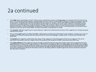 2a continued
• The model wears stereotypical "street" clothes such as a gold chain, trainers and baggy joggers to connote that he is from the rap
genre. This casual style would appeal to a young audience as the outfit is conventional for his genre and for a young black man out
on the streets. The gold chain is further identity of the rap culture. As rap has a mainly male following, NME have picked a male
model who is casually dressed. The stance of Dizzee Rascal is like he is reaching out to the reader so they are involved creating a
strong connection through direct mode of address. This gives the audience a sense of social interaction (Uses and Gratification
theory) as they gain a sense of belonging. Furthermore, the shot is a medium shot as he is crouching however it may seem to be a
long shot as you can see his whole body. This adds to the effect of being closer to model.
• The coverline "Rifling through Coxon's record collection" adds to the entertainment content of the magazine as it includes exclusive
and personal content.
• The use of the puff creates the effect that NME is offering extra and exclusive information to the audience. It stands out as the red
background of the puff contrasts with the white writing. The use of the language, "wowee zozee" is informal but friendly at the
same time.
• The baseline of a magazine usually allows the reader of the magazine to identify the genre of the music magazine. The use of
alternative rock bands as well as a rapper informs the audience that the genre of NME is alternative and indie music.
• The target audience of the magazine is shown through using Dizzee Rascal as the main image/ model. This would sell to the main
target audience of males who are aged between 17-30 from the social groups ABC1 who would generally be middle class students.
This sells to them as at this age as they are trying to form their own identity and find something different which Dizzee Rascal offers
as he doesn’t conform to the normal social norms (shown through the graffiti background). Dizzee Rascal is mainstream but at the
same time underground making him the perfect choice as the target audience would recognise him but he would also represent
this alternative "coolness".
 