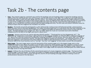 Task 2b - The contents page
• Font : The contents page has used both sans serif for the headings and sub-headings which is typical for headings and also
used serif for the main body text. Sans serif has been used for the column on the right. This is plain but also looks bold and
chunky which gives a clean and clear design with the colours. This modern look would appeal to the target audience of males
in there 20’s. Throughout the whole of the contents page too, there are different font sizes and colours to vary the importance
of some of the writing and to create a more professional and neater look. By this I mean that the subheadings are all in
capitals, are in a white font and that contrasts with the black background strip. The font sizes and colours therefore show the
variety of topics that the magazine has included in its articles.
• Borders : The border around the photograph is a thin white border making it look old fashioned and like a physical photo
which has been stuck to the black background. This makes the photo seem like it is a real photo that they have collected in the
behind the scenes part of the tour.This is effective as it suggests that NME has behind the scenes access to share with the
reader. The black background is a flight case. This is an iconic object for music as it connotes tours and is therefore
metaphorical for the text on the flight case which is about tours.
• Language : Humour and irony are used to talk about British weather : “Thank god the sun has disappeared, eh?”. The
alliteration of “masterclass in messiness” adds to the fun of the language and gives an informal effect. Colloquial language of
“eh” gives off an informal, chatty and friendly effect showing that NME is not too serious. Also, the verbs "play" and "listen"
give a sense of action and dynamic interest. This gives the magazine energy and momentum. The collective pronoun of "we"
gives the magazine a semi-personal tone which allows the reader to feel connected to the writers. Finally, there is a use of
semantic field of the music business such as "touring", "tour bus" and "gigging" to fully create a concert like atmosphere.
• Main image : The main image seems to be the focal point of the contents page as it is the largest image and is in the
middle.The medium shot allows the reader to see the lady's expression which signifies how the magazine is trying to create
social interaction. As the subject of the text below is about touring, this signifies that NME will give the reader important
touring information. Also, the body language of the lady in the image create the impression that NME gives the reader behind
the stage access to touring information.
• Layout :It follows the rule of thirds to fit the conventional aspects of a music magazines contents page. The layout of the
contents page is neat and simple. This allows the reader to navigate easily through the magazine as it is a clear cut layout
which doesn’t look messy. This is shown through the columns of sub-headings and page numbers creating a sense of
professionalism because of the tidy layout.
 