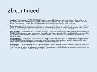 2b continued
• Heading : The heading of "NME CONTENT" creates a brand identity due to the consistent colour scheme of
red, black and white. The heading would be consistently used with the same font, which is modern and bold,
giving the magazine a simple but effective design which would appeal to the male audience.
• Colour scheme : Like the front cover, the contents page uses black, red and white for its colour scheme. I think
this is an important aspect of the magazine as it creates what is known as a house style, making these colours
for the audience to be a colour scheme which they would often identify with the "NME" brand.
• Page numbers : Under the subheadings the enigmatic sentences are accompanied by page numbers. The main
function of the contents page is to provide the reader with information to where certain articles are located in
the magazine and what kind of topics are in the magazine. This is therefore an important convention for a
contents page.
• Issue and date: The date and issue number of a magazine is normally located at the top of the magazine near
the masthead so that the reader can notice it. This is a conventionally aspect of a magazine's contents page
and is important in informing the reader of how recent this magazine is.
• Subheadings : The subheadings are in a white block font against a black background which splits the page into
clear and neat sections for the reader. Below is a brief sentence with a page number which acts as an enigma
code (Barthas) as it only provides the reader with a small amount of information which will create curiosity and
they would want to find out the rest of the information.
 