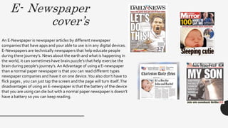 E- Newspaper
cover’s
An E-Newspaper is newspaper articles by different newspaper
companies that have apps and your able to use is in any digital devices.
E-Newspapers are technically newspapers that help educate people
during there journey’s. News about the earth and what is happening in
the world, it can sometimes have brain puzzle’s that help exercise the
brain during people’s journey’s. An Advantage of using a E-newspaper
than a normal paper newspaper is that you can read different types
newspaper companies and have it on one device.You also don’t have to
flick pages , you can just tap the screen and the page will turn itself.The
disadvantages of using an E-newspaper is that the battery of the device
that you are using can die but with a normal paper newspaper is doesn’t
have a battery so you can keep reading.
 