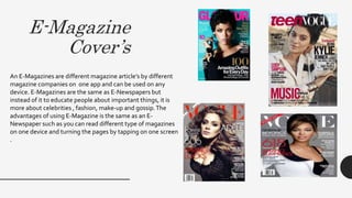 E-Magazine
Cover’s
An E-Magazines are different magazine article’s by different
magazine companies on one app and can be used on any
device. E-Magazines are the same as E-Newspapers but
instead of it to educate people about important things, it is
more about celebrities , fashion, make-up and gossip.The
advantages of using E-Magazine is the same as an E-
Newspaper such as you can read different type of magazines
on one device and turning the pages by tapping on one screen
.
 