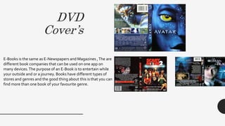 DVD
Cover’s
E-Books is the same as E-Newspapers and Magazines ,The are
different book companies that can be used on one app on
many devices.The purpose of an E-Book is to entertain while
your outside and or a journey. Books have different types of
stores and genres and the good thing about this is that you can
find more than one book of your favourite genre.
 