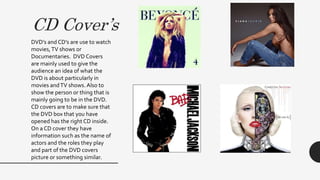 CD Cover’s
DVD’s and CD’s are use to watch
movies,TV shows or
Documentaries. DVD Covers
are mainly used to give the
audience an idea of what the
DVD is about particularly in
movies andTV shows. Also to
show the person or thing that is
mainly going to be in the DVD.
CD covers are to make sure that
the DVD box that you have
opened has the right CD inside.
On a CD cover they have
information such as the name of
actors and the roles they play
and part of the DVD covers
picture or something similar.
 