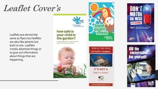 Leaflet Cover’s
Leaflets are almost the
same as flyers but leaflets
are also like adverts but
both in one. Leaflets
mostly advertise things or
to give out information
about things that are
happening.
 