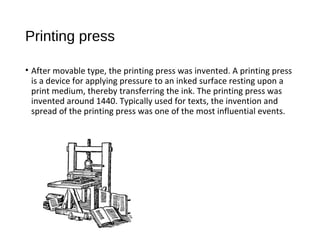 Printing press
• After movable type, the printing press was invented. A printing press
is a device for applying pressure to an inked surface resting upon a
print medium, thereby transferring the ink. The printing press was
invented around 1440. Typically used for texts, the invention and
spread of the printing press was one of the most influential events.
 
