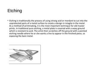 Etching
• Etching is traditionally the process of using strong acid or mordant to cut into the
unprotected parts of a metal surface to create a design in intaglio in the metal.
As a method of printmaking, it is the most important technique for old master
prints. In traditional pure etching, a metal plate is covered with a waxy ground
which is resistant to acid. The artist then scratches off the ground with a pointed
etching needle where he or she wants a line to appear in the finished piece, so
exposing the bare metal.
 