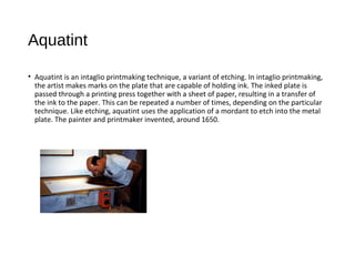 Aquatint
• Aquatint is an intaglio printmaking technique, a variant of etching. In intaglio printmaking,
the artist makes marks on the plate that are capable of holding ink. The inked plate is
passed through a printing press together with a sheet of paper, resulting in a transfer of
the ink to the paper. This can be repeated a number of times, depending on the particular
technique. Like etching, aquatint uses the application of a mordant to etch into the metal
plate. The painter and printmaker invented, around 1650.
 