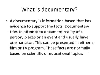 What is documentary?  A documentary is information based that has evidence to support the facts. Documentary tries to attempt to document reality of a person, places or an event and usually have one narrator. This can be presented in either a film or TV program. These facts are normally based on scientific or educational topics.   