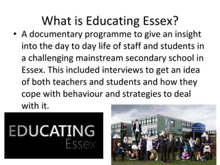 What is Educating Essex? A documentary programme to give an insight into the day to day life of staff and students in a challenging mainstream secondary school in Essex. This included interviews to get an idea of both teachers and students and how they cope with behaviour and strategies to deal with it. 