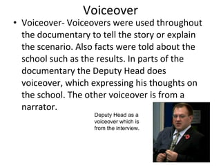 Voiceover Voiceover- Voiceovers were used throughout the documentary to tell the story or explain the scenario. Also facts were told about the school such as the results. In parts of the documentary the Deputy Head does voiceover, which expressing his thoughts on the school. The other voiceover is from a narrator.  Deputy Head as a voiceover which is from the interview.  