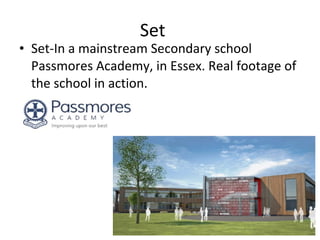 Set Set-In a mainstream Secondary school Passmores Academy, in Essex. Real footage of the school in action. 