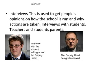 Interviews-This is used to get people’s opinions on how the school is run and why actions are taken. Interviews with students. Teachers and students parents. Interview with the student asking about the Deputy Head.  The Deputy Head being interviewed.  Interview 