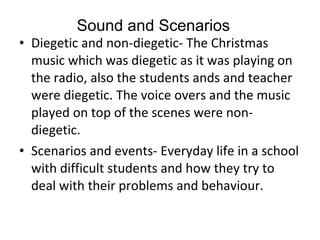 Diegetic and non-diegetic- The Christmas music which was diegetic as it was playing on the radio, also the students ands and teacher were diegetic. The voice overs and the music played on top of the scenes were non-diegetic.  Scenarios and events- Everyday life in a school with difficult students and how they try to deal with their problems and behaviour.  Sound and Scenarios 