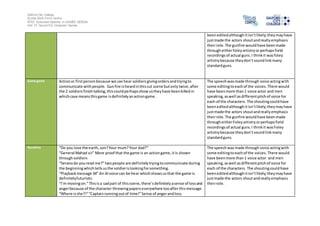 Salford City College
Eccles Sixth Form Centre
BTEC Extended Diploma in GAMES DESIGN
Unit 73: Sound For Computer Games
beeneditedalthoughitisn’tlikely;theymayhave
justmade the actors shoutandreallyemphasis
theirrole.The gunfire wouldhave beenmade
througheitherfoleyartistryorperhapsfield
recordingsof actual guns.I thinkit wasfoley
artistrybecause theydon’tsoundlinkmany
standardguns.
Game genre Actionor firstpersonbecause we canhear soldiersgivingordersandtryingto
communicate withpeople. Gunfire isheardinthiscut scene butonlytwice,after
the 2 soldiersfinishtalking,thiscouldperhapsshowustheyhave beenkilledin
whichcase meansthisgame isdefinitelyanactiongame.
The speechwasmade through voice actingwith
some editingtoeachof the voices.There would
have beenmore than1 voice actor and men
speaking,aswell asdifferentpitchof voice for
each of the characters. The shoutingcouldhave
beeneditedalthoughitisn’tlikely;theymayhave
justmade the actors shoutandreallyemphasis
theirrole.The gunfire wouldhave beenmade
througheitherFoleyartistryorperhapsfield
recordingsof actual guns.I thinkit wasFoley
artistrybecause theydon’tsoundlinkmany
standardguns.
Narrative “Do you love the earth,son?Your mum?Your dad?”
“General Mahad sir” More proof that the game is an actiongame,itis shown
throughsoldiers
“Seranodo youread me?”twopeople are definitelytryingtocommunicate during
the beginningwhichtellsusthe soldierislookingforsomething.
“Playbackmessage 34” An AIvoice can be hear whichshowsusthat the game is
definitelyfuturistic.
“I’m movingon.”Thisisa sadpart of thisscene,there’sdefinitelyasense of lossand
angerbecause of the character throwingpaperseverywhere tooafterthismessage.
“Where isshe?!”“Captainrunningoutof time!”Sense of angerandloss.
The speechwasmade through voice actingwith
some editingtoeachof the voices. There would
have beenmore than1 voice actor and men
speaking,aswell asdifferentpitchof voice for
each of the characters. The shoutingcouldhave
beeneditedalthoughitisn’tlikely;theymayhave
justmade the actors shoutandreallyemphasis
theirrole.
 