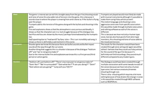 Mood The game isintense we cantell thisstraightawayfromthe gun fire/shoutingvocals
and tone of voice thisalsoadds lotsof tensionintothe game,thisisbecause it
soundsclose towhere the playerisviewingfromandisdone as if the bulletisflying
past the player.
Trumpetsaddto the tensionof the game alongwiththe bulletsandshoutinginthe
game.
Fire and explosions showusthatthe atmosphere isveryseriousanddeadly,it
showsusthat the charactersare ina real struggle because of the dialogue too.
Sacrifice andloss are shownbythe music/perhapsforeshadowedbythe trumpets
too.
Sad/upsettingdue to“madworld”byGary Jules –This isan incrediblysadsong;it
showsusthere is definitelyasadmomentinthisscene.
Trumpetsare playedwouldmostlikelybe made
withmusical instrumentsalthoughit’spossible to
make themusingFoleyartistryaswell.
The violentlanguage andshoutingisvery
aggressive voice overfromspecificvoice actors
thiswouldbe made throughmultiple voice actors
and editingsoftwareaseachof the voicesis
different.
Thisis because we hearnotonlya human type
voice,butwe alsohear gruntsfromalientype
monsters,thisshoutingandtone of voice addsto
the moodand tension.
Game genre Shootergame we knowthisbecause there are bulletsoundsandbulletimpact
soundsall the waythrough the cut scene.
Anotherthingthatsuggeststhisisa shooterisbecause of the dialogue “holdem
off!”and “we’re notgonnamake it”
Due to the Intense bulletfire andexplosionswe knowthisisafirstperson/third
personor actiongame.
The vocals forthe characters wouldhave been
createdthroughvoice actingand againwouldbe
edited.Ibelieve thattheycoulduse Foleyartistry
for the soundof the gunfire because it’s
definitelynotfieldrecordings,theysoundmuch
differentcomparedtoanymodernguns.
Narrative “Holdem off,justholdemoff!”“There’stoomanywe’re notgonna make it!”
“Dom! No!!”“We’re surrounded!”“Domwhatthe f**k are you doing?!”“Dom!”
“Dom where are yougoing?”“Jump will you?DOIT!”
The Dialogue couldhave beencreatedthrough
multiple voiceactorswithsome tweakstoeachof
the voicesbecause we hearnotonlya human
type voice,butvariouscreatures/enemies
shoutingthrough-out.
There isalso shoutingwhichrequiresalotmore
editingbecause of howdrasticthe change invoice
isthiswouldbe createdthroughMIDI software
such as REAPERetc.
 