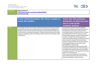 Salford City College
Eccles Sixth Form Centre
BTEC Extended Diploma in GAMES DESIGN
Unit 73: Sound For Computer Games
Game Title ModernWarfare 3
https://www.youtube.com/watch?v=MN4w61fMfyM
start 0:10 stop 3:00
Provide detailed descriptions from chosen examples of
sounds that establish…
Clearly state what production
technique(s) you think have been
used to create specific
soundtrack elements
Setting The settingisoutside,andnearglass.We knowthisbecause of the gusts of wind
constantlyinthe cut scene,we alsohearthe soundof someone jumpingfrom1
thingto another,thenthe soundof a helicopter,perhapsthe playerhadtojump
fromthe topof a building toa helicopter.The plane crashesbecause of the large
explosion,probablyintothe roof.Glassalsoshatterwhichtellsusthe glassonthe
roof breaksin.
The Helicoptercouldbe made throughMIDI
hardware or software andperhapsFoleyartistry.
Thisproductiontechnique mayalsobe Field
recordingsexceptitislikelydue tothe helicopter
soundingratherlife like.The reasonforusing
Foleyartistryisbecause itwouldsimplybe easier
to make it throughFoleyartistryequipment
rather thanFieldrecordings.Forthese soundtrack
elementswithinthe game Ibelievethatthey
coulduse Foleyartistryforthe soundof the glass
smashingandthe gunfire mayalsobe made
throughMIDI or Foleyartistry.
The windrushingpastthe playercould’ve been
createdthroughFoleyartistry,fieldrecordings,or
evenMIDI as itis possible withawindcontroller
or perhapssynthesizer.Thiswouldmake itoverall
betterfora realisticsound.
There isnot much dialogue butitwouldhave
beenmade throughvoice actorsfor eachof the
characters doingthe soundsandvoices.
 