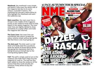Masthead- the masthead is very simple
and doesn’t fully cover the whole side of
the magazine but due to its iconic
colours, it wouldn’t need to. The
masthead has also got a bold outline to
fully highlight the masthead and catch
the audiences eye.
Main coverline- the main cover line is
thrown in the middle of the magazine
purely so the audience know what to fully
expect in this weeks magazine. The main
cover lines are slightly slanted to show
somewhat of a scatter effect and make
the magazine feel informal.
The Cover Lines- the cover lines are
consistently two colours to keep the
colour scheme simple without giving the
feel that there is too much going on.
The shot used- The shot used is a mid
shot/ a full body shot this is purely to
show the whole of Dizzee Rascal whilst
also giving the impression that he is
taking the picture himself due to the
framing being slightly tilted.
Puff- The puff is simply used to lure in the
audience and make them either buy the
magazine or read on. The puff has also
been added to show the audience of the
chance that they could actually win
someone if they where to buy the
magazine.
 