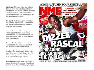 Main image- The main image also links into
the main cover line as that is a picture of
Dizzee Rascal. This picture has been shown as
a front cover image purely because Dizzee
Rascal is of an icon of rap/ hip hop music and
also become an iconic artist.
The Layout- The layout is quite simple but
also gives the impression of a cluttered look
due to how some of the text is tilted and
squelched into the frame.
Barcode- The barcode has been put to the
bottom right of the front cover simply
because that is isn’t too important but still
important enough to not be put in the third
left of the magazine.
The Issue Number- The issue number has
been also added by the barcode due to its
lack of appeal to the target audience.
Straplines- The straplines are located at the
top and are put in a slightly bigger font then
the cover lines purely because of how it
could appeal to the target audience.
Direct Address- Dizzee Rascal (the model) is
looking directly at the camera/ the audience
to simply show that he’s looking right at you.
 