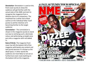 Denotation- Denotation is used on this
front cover purely to show the
audience will get familiar with the
actual style of the NME and start to
recognise the magazine from a
distance due to its uniqueness. The
masthead has a white and a black
outline on the individual letter itself
purely to aid the intention of it
becoming familiar to the target
audience.
Connotation – The connotation is
shown in this magazine purely to stand
out due to red being such a dominate
colour and white being so bright once
put onto a magazine with red added
in.
Rule of thirds- The magazine front
cover has left the bottom left of the
magazine with barely any content and
text purely become it is known as the
dead space, in other words the
audience are most likely to not see or
furthermore even read anything on
the bottom left on the magazine.
 