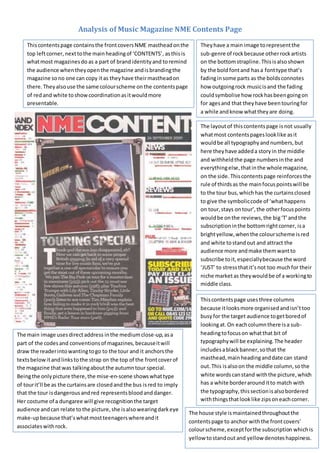 Analysis of Music Magazine NME Contents Page
Thiscontentspage containsthe frontcoversNME mastheadonthe
top leftcorner,nexttothe mainheadingof ‘CONTENTS’, asthisis
whatmost magazinesdo as a part of brandidentityand toremind
the audience whentheyopenthe magazine andisbrandingthe
magazine sono one can copy itas theyhave theirmastheadon
there.Theyalsouse the same colourscheme onthe contentspage
of redand white toshowcoordinationasitwouldmore
presentable.
Theyhave a main image torepresentthe
sub-genre of rockbecause otherrockartists
on the bottomstrapline.Thisisalsoshown
by the boldfontand hasa fonttype that’s
fadinginsome parts as the boldsconnotes
how outgoingrock musicisand the fading
couldsymbolise how rockhasbeengoingon
for agesand that theyhave beentouringfor
a while andknow whattheyare doing.
The layoutof thiscontentspage isnot usually
whatmost contentspageslooklike asit
wouldbe all typographyandnumbers,but
here theyhave addeda storyin the middle
and withheldthe page numbersinthe and
everythingelse,thatinthe whole magazine,
on the side.Thiscontentspage reinforces the
rule of thirdsas the mainfocuspointswill be
to the tour bus,whichhas the curtainsclosed
to give the symboliccode of ‘whathappens
on tour,stays ontour’,the otherfocuspoints
wouldbe onthe reviews,the big‘T’andthe
subscriptioninthe bottomrightcorner, isa
brightyellow,whenthe colourscheme isred
and white tostandout and attract the
audience more andmake themwantto
subscribe toit,especiallybecause the word
‘JUST’ to stressthatit’snot too muchfor their
niche marketas theywouldbe of a workingto
middle class.
The main image usesdirectaddress inthe mediumclose-up,asa
part of the codesand conventionsof magazines,becauseitwill
draw the readerintowantingtogo to the tour and it anchorsthe
textsbelowitandlinkstothe strap on the top of the frontcoverof
the magazine thatwas talkingaboutthe autumntour special.
Beingthe onlypicture there,the mise-en-scene showswhattype
of tourit’ll be as the curtainsare closedandthe bus isred to imply
that the tour isdangerousandred representsbloodanddanger.
Her costume of a dungaree will give recognitionthe target
audience andcan relate tothe picture,she isalsowearingdarkeye
make-upbecause that’swhatmostteenagerswhereandit
associateswithrock.
Thiscontentspage usesthree columns
because itlooksmore organisedandisn’ttoo
busyfor the target audience togetboredof
lookingat.On eachcolumnthere isa sub-
headingtofocuson whatthat bit of
typographywill be explaining. The header
includesablackbanner,sothat the
masthead,mainheadinganddate can stand
out.This isalsoon the middle column,sothe
white wordscanstand withthe picture,which
has a white borderarounditto match with
the typography,thissectionisalsobordered
withthingsthatlooklike zipsoneachcorner.
The house style ismaintainedthroughoutthe
contentspage to anchor withthe frontcovers’
colourscheme,exceptforthe subscription whichis
yellow tostandout and yellow denoteshappiness.
 