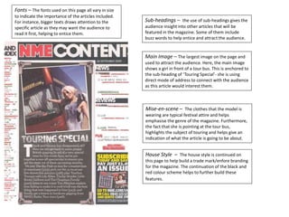 Fonts – The fonts used on this page all vary in size
to indicate the importance of the articles included.
For instance, bigger texts draws attention to the
specific article as they may want the audience to
read it first, helping to entice them.
Main Image – The largest image on the page and
used to attract the audience. Here, the main image
shows a girl in front of a tour bus. This is anchored to
the sub-heading of ‘Touring Special’- she is using
direct mode of address to connect with the audience
as this article would interest them.
Mise-en-scene – The clothes that the model is
wearing are typical festival attire and helps
emphasise the genre of the magazine. Furthermore,
the fact that she is pointing at the tour bus,
highlights the subject of touring and helps give an
indication of what the article is going to be about.
House Style – The house style is continued on
this page to help build a trade mark/enfore branding
for the magazine. The continuation of the black and
red colour scheme helps to further build these
features.
Sub-headings – the use of sub-headings gives the
audience insight into other articles that will be
featured in the magazine. Some of them include
buzz words to help entice and attract the audience.
 