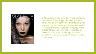 What inspired me to make this type of magazine
cover were different type of make-up brands
which post articles about make-up regularly. For
example this make-up magazine has the models
face facing forward so you can see every single
detail in this picture , also her eyes are facing
directly to the camera so the eye make-up
stands out even more especially because she has
bright eyes.
 