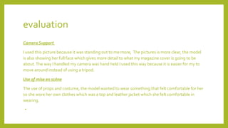 evaluation
Camera Support
I used this picture because it was standing out to me more, The pictures is more clear, the model
is also showing her full face which gives more detail to what my magazine cover is going to be
about.The way I handled my camera was hand held I used this way because it is easier for my to
move around instead of using a tripod.
Use of mise en scène
The use of props and costume, the model wanted to wear something that felt comfortable for her
so she wore her own clothes which was a top and leather jacket which she felt comfortable in
wearing.
•
 