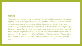 Lighting
There are many different types of lighting, such as artificial , tungsten and natural
lighting.When planning my magazine I decided that I wanted to take the pictures
outside in the garden using natural lighting but when my model came it was
starting to get darker outside so we decided to do it in my bedroom using the light
bulb in my room. Overall I think that the pictures turned out better then I planned
because after designing my magazine the background made the foreground stand
out more which was my models face.With two of the pictures I used flash and the
rest I did not, I wanted to see which one would make the models face stand out
more.
 
