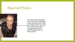 Rejected Photos
The reason why I rejected this
picture was because I used flash
to take this picture which made
the models face look more ashy
than it look in person, but it
was a good picture and it
would have been better if I
didn’t use flash.
 