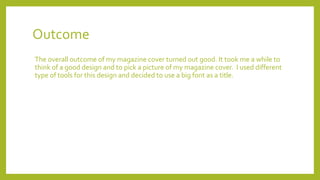 Outcome
The overall outcome of my magazine cover turned out good. It took me a while to
think of a good design and to pick a picture of my magazine cover. I used different
type of tools for this design and decided to use a big font as a title.
 