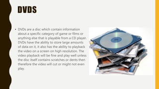 DVDS
• DVDs are a disc which contain information
about a specific category of game or films or
anything else that is playable from a CD player.
DVDs have the ability to store large amounts
of data on it, it also has the ability to playback
the video on a screen on high resolution. The
video playback will be fine and play well unless
the disc itself contains scratches or dents then
therefore the video will cut or might not even
play.
 