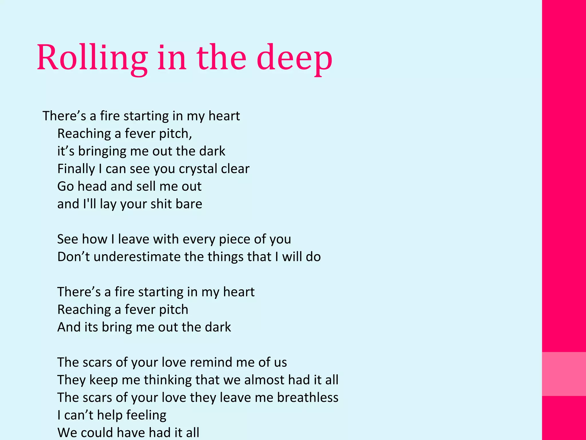 Rolling in the deep
There’s a fire starting in my heart
Reaching a fever pitch,
it’s bringing me out the dark
Finally I can see you crystal clear
Go head and sell me out
and I'll lay your shit bare
See how I leave with every piece of you
Don’t underestimate the things that I will do
There’s a fire starting in my heart
Reaching a fever pitch
And its bring me out the dark
The scars of your love remind me of us
They keep me thinking that we almost had it all
The scars of your love they leave me breathless
I can’t help feeling
We could have had it all
 