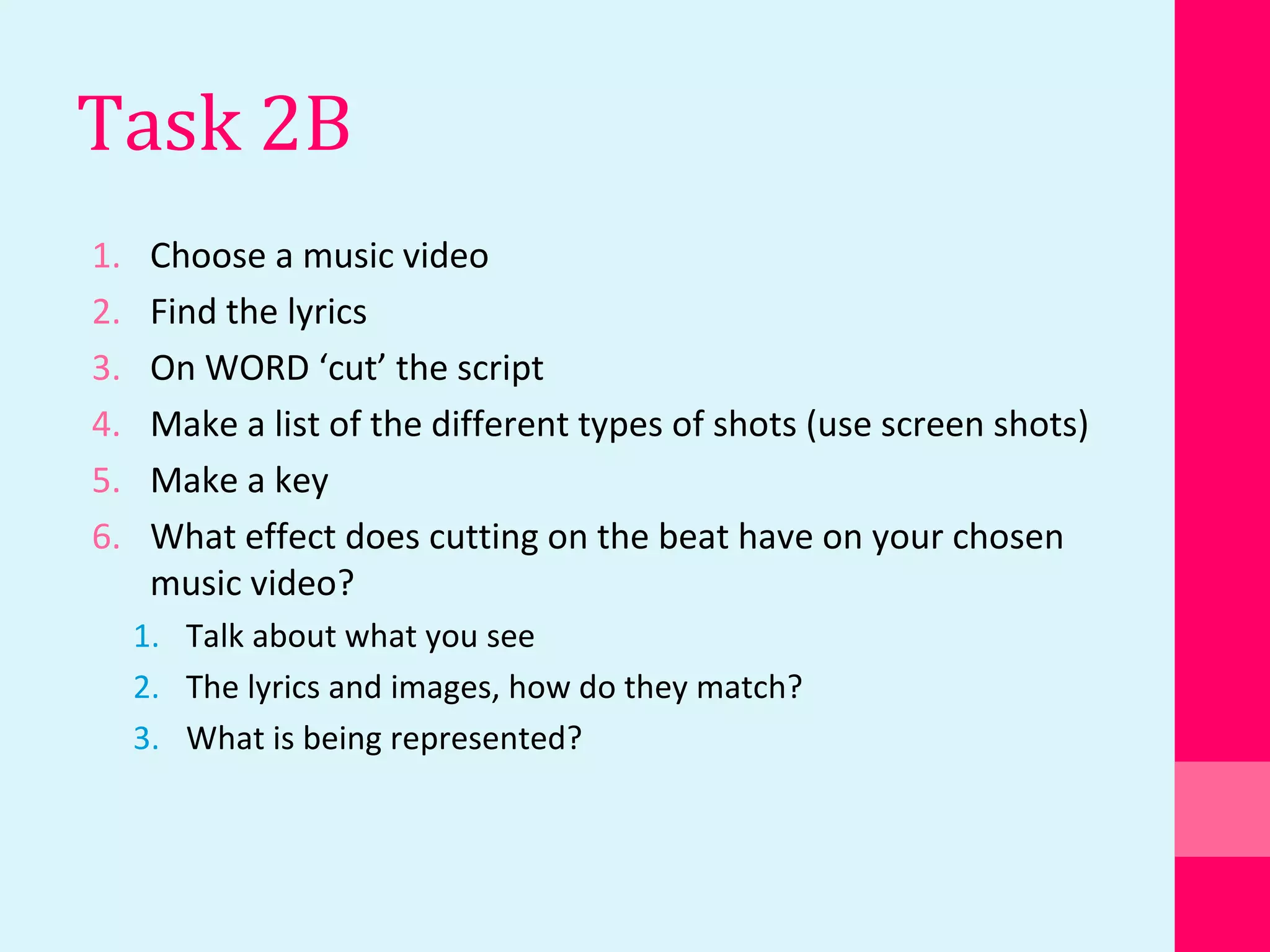 Task 2B
1. Choose a music video
2. Find the lyrics
3. On WORD ‘cut’ the script
4. Make a list of the different types of shots (use screen shots)
5. Make a key
6. What effect does cutting on the beat have on your chosen
music video?
1. Talk about what you see
2. The lyrics and images, how do they match?
3. What is being represented?
 