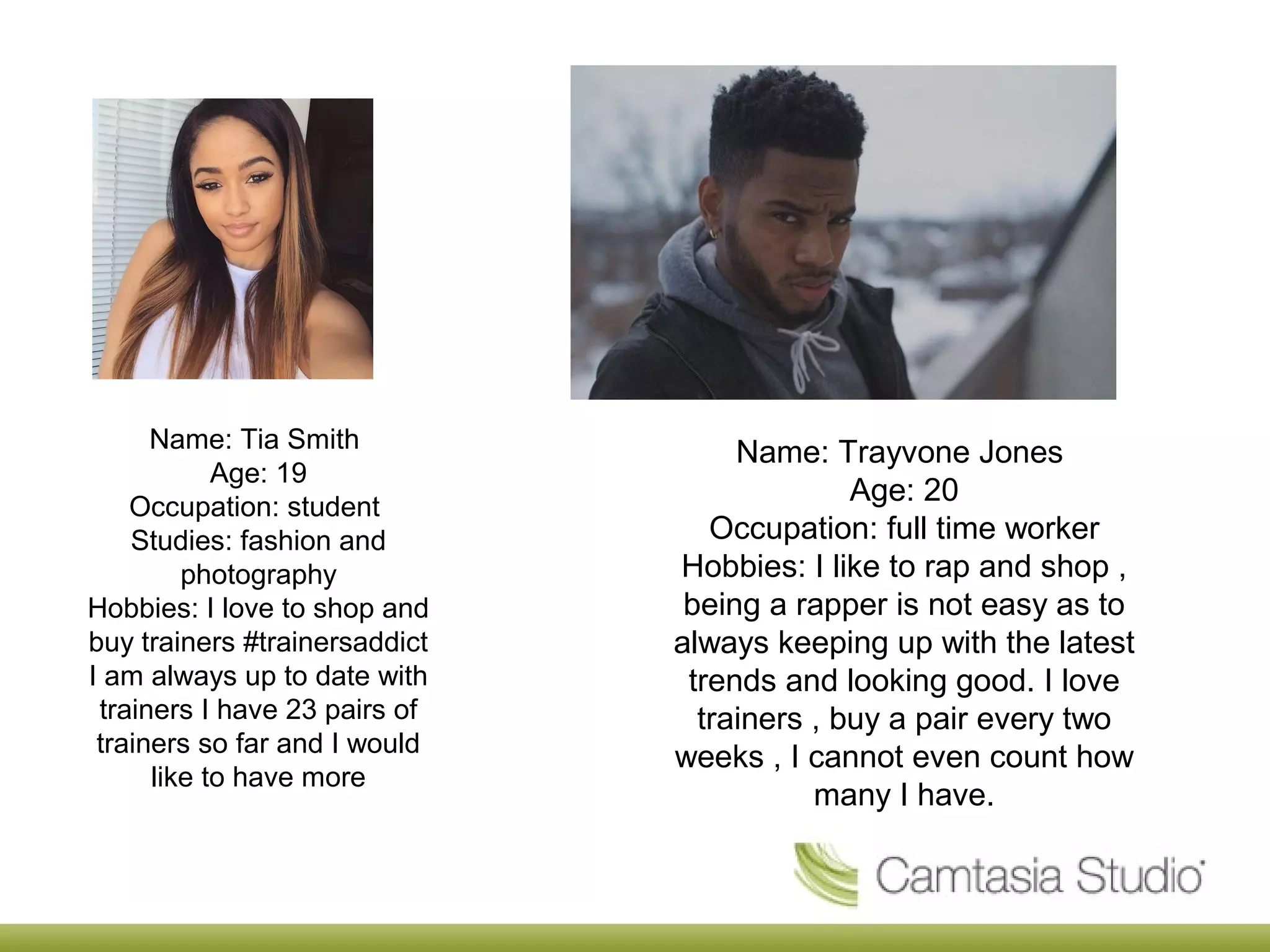 Name: Tia Smith
Age: 19
Occupation: student
Studies: fashion and
photography
Hobbies: I love to shop and
buy trainers #trainersaddict
I am always up to date with
trainers I have 23 pairs of
trainers so far and I would
like to have more
Name: Trayvone Jones
Age: 20
Occupation: full time worker
Hobbies: I like to rap and shop ,
being a rapper is not easy as to
always keeping up with the latest
trends and looking good. I love
trainers , buy a pair every two
weeks , I cannot even count how
many I have.
 