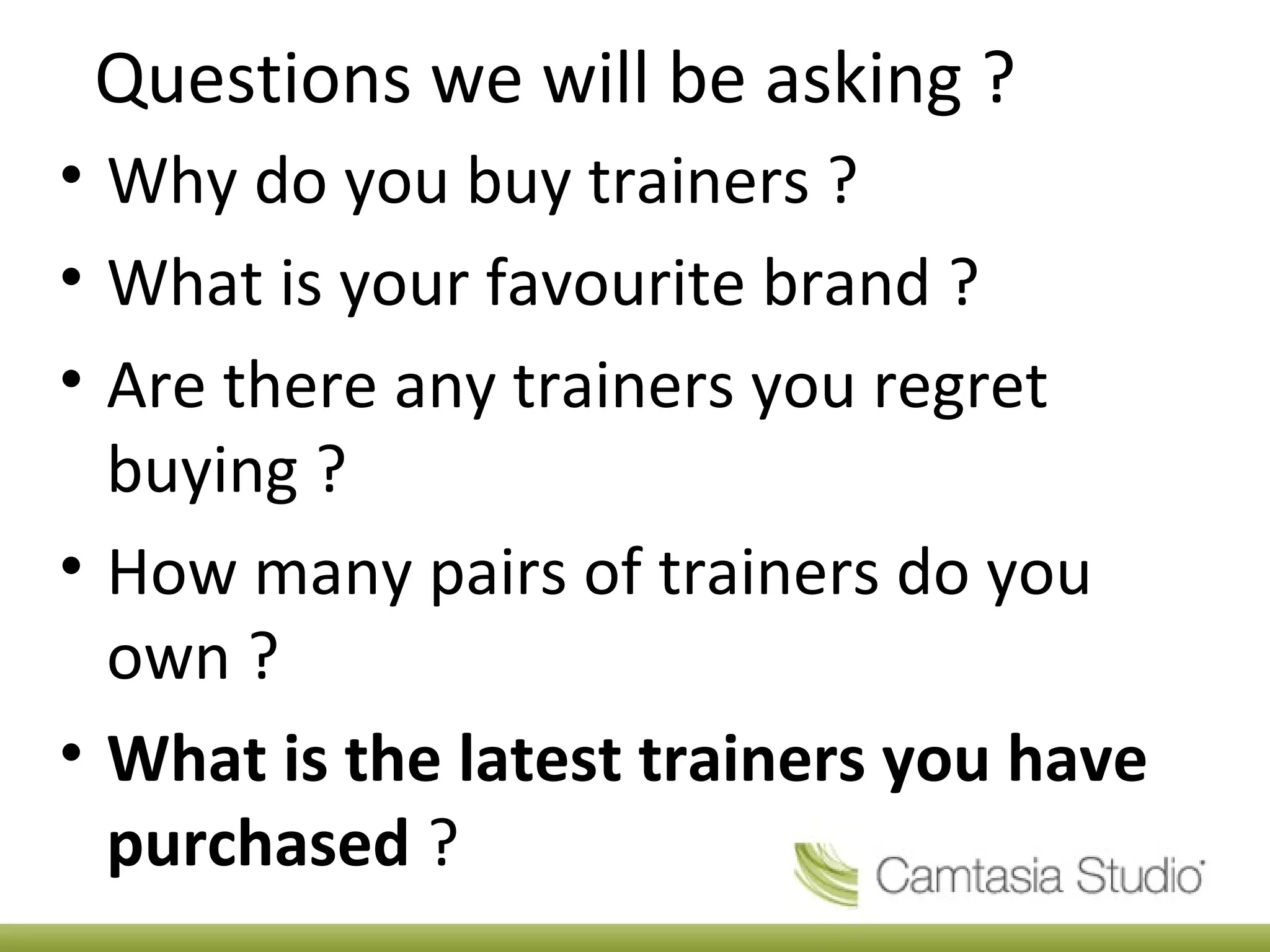 Questions we will be asking ?
• Why do you buy trainers ?
• What is your favourite brand ?
• Are there any trainers you regret
buying ?
• How many pairs of trainers do you
own ?
• What is the latest trainers you have
purchased ?
 